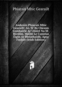 книга Amhrain Phiarais Mhic Gearailt: An Te Ba Cheann Comhairle Ar Chuirt Na M-Burdun, Maille Le Cunntas Eigin Ar Bheathaidh, Agus Focloir (Irish Edition)