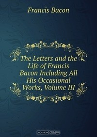 Книга The Letters and the Life of Francis Bacon Including All His Occasional Works, Volume III на ReadRate.com книга The Letters and the Life of Francis Bacon Including All His Occasional Works, Volume III