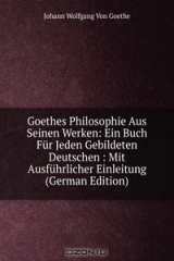 книга Goethes Philosophie Aus Seinen Werken: Ein Buch Fur Jeden Gebildeten Deutschen : Mit Ausfuhrlicher Einleitung (German Edition)