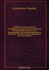 книга Handbuch Zur Kenntniss Der Vorzuglichsten Ausgaben Der Griechischen Und Romischen Classiker, Ihrer Ubersetzungen Und Erlauterungsschriften Nebst Den . Von Einem Alten Schulmanne (German Edition)